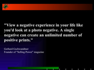 &quot;View a negative experience in your life like you'd look at a photo negative. A single negative can create an unlimited number of positive prints.&quot; Gerhard Gschwandtner Founder of &quot;Selling Power&quot; magazine 