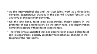 • As the intervertebral disc and the facet joints work as a three-joint
complex, degenerative changes in the disc will change function and
anatomy of the posterior elements.
• On the one hand, facet joint osteoarthritis mostly occurs in the
presence of disc degeneration; on the other hand, disc degeneration
sometimes occurs without facet joint changes.
• Therefore it was suggested that disc degeneration occurs before facet
joint osteoarthritis, possibly secondary to mechanical changes in the
loading of the facet joints.
 