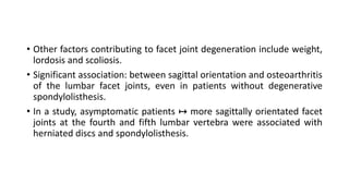 • Other factors contributing to facet joint degeneration include weight,
lordosis and scoliosis.
• Significant association: between sagittal orientation and osteoarthritis
of the lumbar facet joints, even in patients without degenerative
spondylolisthesis.
• In a study, asymptomatic patients ↦ more sagittally orientated facet
joints at the fourth and fifth lumbar vertebra were associated with
herniated discs and spondylolisthesis.
 