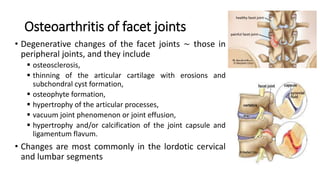 • Degenerative changes of the facet joints ∼ those in
peripheral joints, and they include
 osteosclerosis,
 thinning of the articular cartilage with erosions and
subchondral cyst formation,
 osteophyte formation,
 hypertrophy of the articular processes,
 vacuum joint phenomenon or joint effusion,
 hypertrophy and/or calcification of the joint capsule and
ligamentum flavum.
• Changes are most commonly in the lordotic cervical
and lumbar segments
Osteoarthritis of facet joints
 