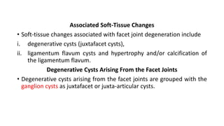Associated Soft-Tissue Changes
• Soft-tissue changes associated with facet joint degeneration include
i. degenerative cysts (juxtafacet cysts),
ii. ligamentum flavum cysts and hypertrophy and/or calcification of
the ligamentum flavum.
Degenerative Cysts Arising From the Facet Joints
• Degenerative cysts arising from the facet joints are grouped with the
ganglion cysts as juxtafacet or juxta-articular cysts.
 