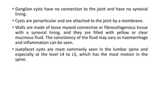 • Ganglion cysts have no connection to the joint and have no synovial
lining.
• Cysts are periarticular and are attached to the joint by a membrane.
• Walls are made of loose myxoid connective or fibrocollagenous tissue
with a synovial lining, and they are filled with yellow or clear
mucinous fluid. The consistency of the fluid may vary as haemorrhage
and inflammation can be seen.
• Juxtafacet cysts are most commonly seen in the lumbar spine and
especially at the level L4 to L5, which has the most motion in the
spine.
 