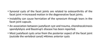 • Synovial cysts of the facet joints are related to osteoarthritis of the
facet joint ⇐increased motion in the degenerative facet joints.
• Instability can cause herniation of the synovium through tears in the
facet joint capsule.
• An association between juxtafacet cyst and trauma, chondrocalcinosis
spondylolysis and Baastrup’s disease has been reported.
• Most juxtafacet cysts arise from the posterior aspect of the facet joint
(outside the vertebral canal) >4times anterior cysts
 