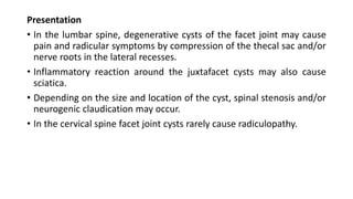 Presentation
• In the lumbar spine, degenerative cysts of the facet joint may cause
pain and radicular symptoms by compression of the thecal sac and/or
nerve roots in the lateral recesses.
• Inflammatory reaction around the juxtafacet cysts may also cause
sciatica.
• Depending on the size and location of the cyst, spinal stenosis and/or
neurogenic claudication may occur.
• In the cervical spine facet joint cysts rarely cause radiculopathy.
 