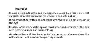 Treatment
• In case of radiculopathy and myelopathy caused by a facet joint cyst,
surgical removal is indicated. (an effective and safe option)
• If no association with a spinal canal stenosis ⇒ a simple excision of
the cyst
• In associated spondylotic spinal canal stenosis⇒removal of the cyst
with decompression and laminectomy
• An alternative and less invasive technique ⇒ percutaneous injection
of local anesthetics and/or long-acting steroids.
 