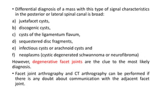 • Differential diagnosis of a mass with this type of signal characteristics
in the posterior or lateral spinal canal is broad:
a) juxtafacet cysts,
b) discogenic cysts,
c) cysts of the ligamentum flavum,
d) sequestered disc fragments,
e) infectious cysts or arachnoid cysts and
f) neoplasms (cystic degenerated schwannoma or neurofibroma)
However, degenerative facet joints are the clue to the most likely
diagnosis.
• Facet joint arthrography and CT arthrography can be performed if
there is any doubt about communication with the adjacent facet
joint.
 