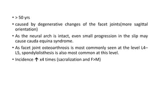 • > 50 yrs
• caused by degenerative changes of the facet joints(more sagittal
orientation)
• As the neural arch is intact, even small progression in the slip may
cause cauda equina syndrome.
• As facet joint osteoarthrosis is most commonly seen at the level L4–
L5, spondylolisthesis is also most common at this level.
• Incidence ↑ x4 times (sacralization and F>M)
 