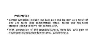 Presentation
• Clinical symptoms include low back pain and leg pain as a result of
disc and facet joint degeneration, lateral recess and foraminal
stenosis leading to nerve root compression.
• With progression of the spondylolisthesis, from low back pain to
neurogenic claudication due to central canal stenosis.
 