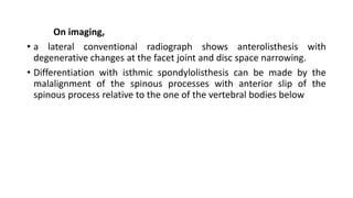 On imaging,
• a lateral conventional radiograph shows anterolisthesis with
degenerative changes at the facet joint and disc space narrowing.
• Differentiation with isthmic spondylolisthesis can be made by the
malalignment of the spinous processes with anterior slip of the
spinous process relative to the one of the vertebral bodies below
 