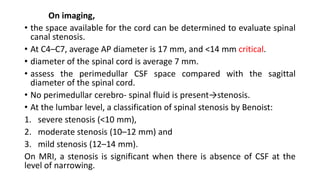 On imaging,
• the space available for the cord can be determined to evaluate spinal
canal stenosis.
• At C4–C7, average AP diameter is 17 mm, and <14 mm critical.
• diameter of the spinal cord is average 7 mm.
• assess the perimedullar CSF space compared with the sagittal
diameter of the spinal cord.
• No perimedullar cerebro- spinal fluid is present→stenosis.
• At the lumbar level, a classification of spinal stenosis by Benoist:
1. severe stenosis (<10 mm),
2. moderate stenosis (10–12 mm) and
3. mild stenosis (12–14 mm).
On MRI, a stenosis is significant when there is absence of CSF at the
level of narrowing.
 