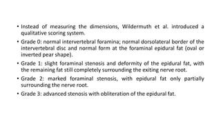 • Instead of measuring the dimensions, Wildermuth et al. introduced a
qualitative scoring system.
• Grade 0: normal intervertebral foramina; normal dorsolateral border of the
intervertebral disc and normal form at the foraminal epidural fat (oval or
inverted pear shape).
• Grade 1: slight foraminal stenosis and deformity of the epidural fat, with
the remaining fat still completely surrounding the exiting nerve root.
• Grade 2: marked foraminal stenosis, with epidural fat only partially
surrounding the nerve root.
• Grade 3: advanced stenosis with obliteration of the epidural fat.
 