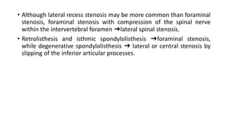• Although lateral recess stenosis may be more common than foraminal
stenosis, foraminal stenosis with compression of the spinal nerve
within the intervertebral foramen ➜lateral spinal stenosis.
• Retrolisthesis and isthmic spondylolisthesis ➜foraminal stenosis,
while degenerative spondylolisthesis ➜ lateral or central stenosis by
slipping of the inferior articular processes.
 