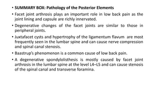 • SUMMARY BOX: Pathology of the Posterior Elements
• Facet joint arthrosis plays an important role in low back pain as the
joint lining and capsule are richly innervated.
• Degenerative changes of the facet joints are similar to those in
peripheral joints.
• Juxtafacet cysts and hypertrophy of the ligamentum flavum are most
frequently seen in the lumbar spine and can cause nerve compression
and spinal canal stenosis.
• Baastrup’s phenomenon is a common cause of low back pain.
• A degenerative spondylolisthesis is mostly caused by facet joint
arthrosis in the lumbar spine at the level L4–L5 and can cause stenosis
of the spinal canal and transverse foramina.
 