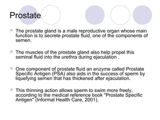 Prostate
 The prostate gland is a male reproductive organ whose main
function is to secrete prostate fluid, one of the co...