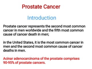 Prostate Cancer
Prostate cancer represents the second most common
cancer in men worldwide and the ﬁfth most common
cause of cancer death in men;
in the United States, it is the most common cancer in
men and the second most common cause of cancer
deaths in men.
Acinar adenocarcinoma of the prostate comprises
90-95% of prostate cancers.
Introduction
 