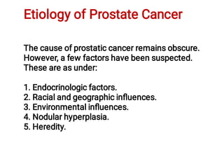 Etiology of Prostate Cancer
The cause of prostatic cancer remains obscure.
However, a few factors have been suspected.
These are as under:
1. Endocrinologic factors.
2. Racial and geographic inﬂuences.
3. Environmental inﬂuences.
4. Nodular hyperplasia.
5. Heredity.
 