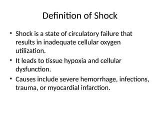 Definition of Shock
• Shock is a state of circulatory failure that
results in inadequate cellular oxygen
utilization.
• It leads to tissue hypoxia and cellular
dysfunction.
• Causes include severe hemorrhage, infections,
trauma, or myocardial infarction.
 