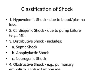 Classification of Shock
• 1. Hypovolemic Shock - due to blood/plasma
loss.
• 2. Cardiogenic Shock - due to pump failure
(e.g., MI).
• 3. Distributive Shock - includes:
• a. Septic Shock
• b. Anaphylactic Shock
• c. Neurogenic Shock
• 4. Obstructive Shock - e.g., pulmonary
 