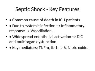 Septic Shock - Key Features
• • Common cause of death in ICU patients.
• • Due to systemic infection → Inflammatory
response → Vasodilation.
• • Widespread endothelial activation → DIC
and multiorgan dysfunction.
• • Key mediators: TNF-α, IL-1, IL-6, Nitric oxide.
 