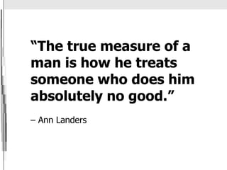 “ The true measure of a man is how he treats someone who does him absolutely no good.”    – Ann Landers 