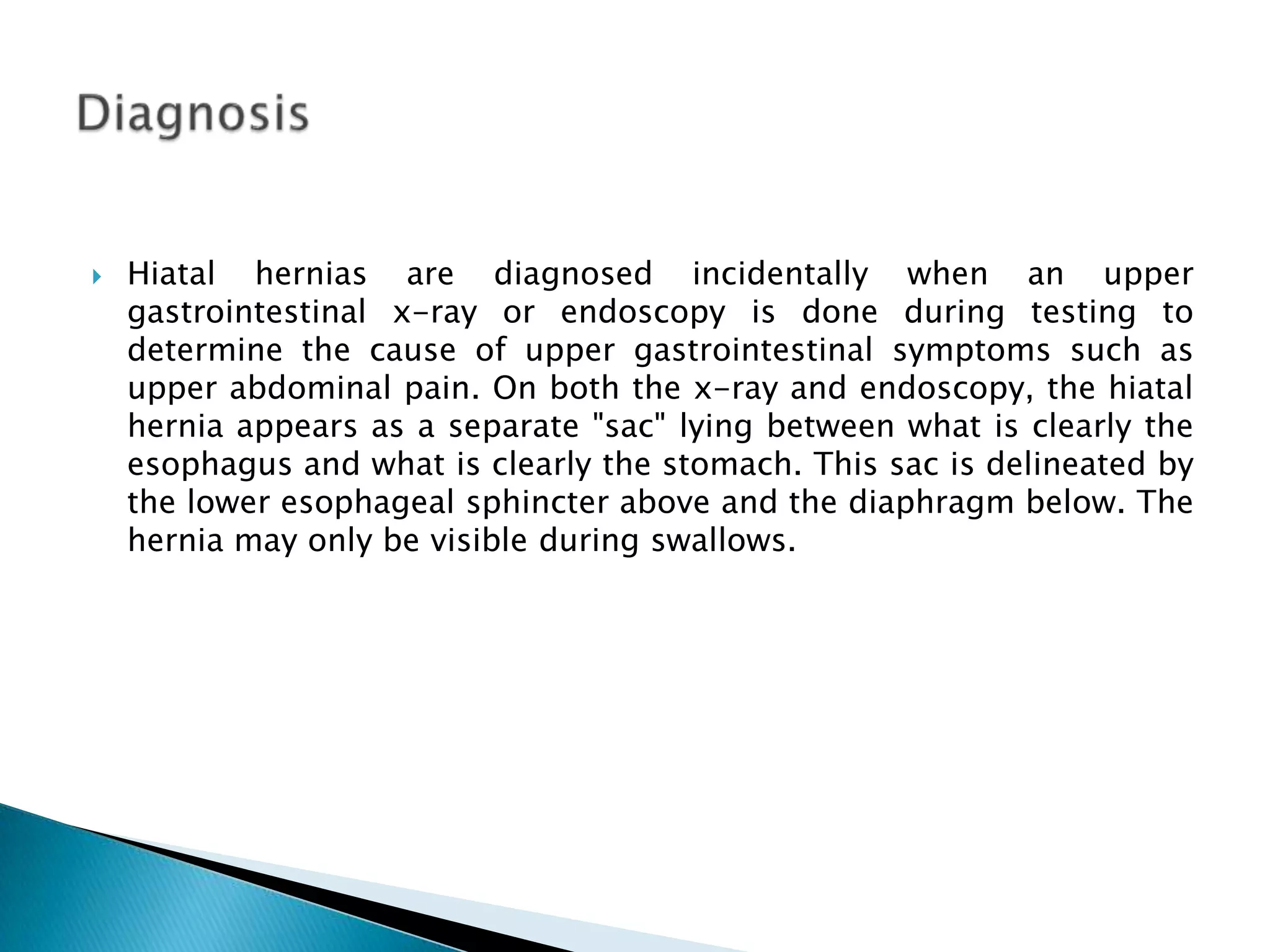 Hiatalhernias are diagnosed incidentally when an upper gastrointestinal x-ray or endoscopy is done during testing to determine the cause of upper gastrointestinal symptoms such as upper abdominal pain. On both the x-ray and endoscopy, the hiatal hernia appears as a separate "sac" lying between what is clearly the esophagus and what is clearly the stomach. This sac is delineated by the lower esophageal sphincter above and the diaphragm below. The hernia may only be visible during swallows.Diagnosis