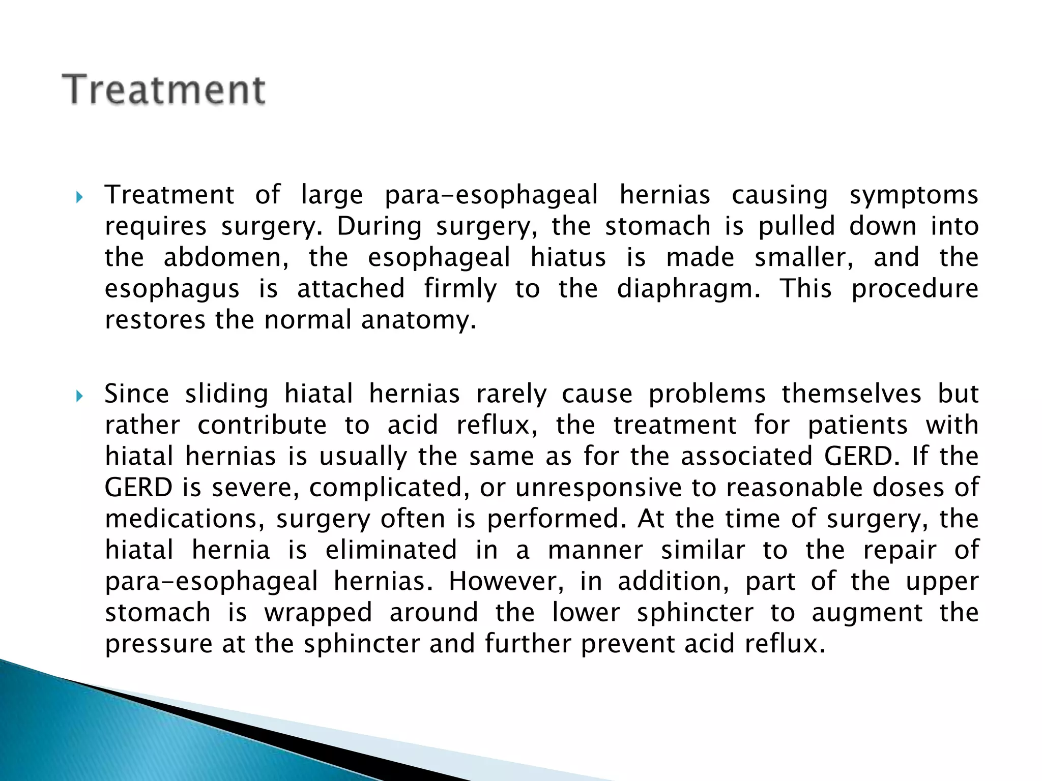 TreatmentTreatment of large para-esophageal hernias causing symptoms requires surgery. During surgery, the stomach is pulled down into the abdomen, the esophageal hiatus is made smaller, and the esophagus is attached firmly to the diaphragm. This procedure restores the normal anatomy. Since sliding hiatal hernias rarely cause problems themselves but rather contribute to acid reflux, the treatment for patients with hiatal hernias is usually the same as for the associated GERD. If the GERD is severe, complicated, or unresponsive to reasonable doses of medications, surgery often is performed. At the time of surgery, the hiatal hernia is eliminated in a manner similar to the repair of para-esophageal hernias. However, in addition, part of the upper stomach is wrapped around the lower sphincter to augment the pressure at the sphincter and further prevent acid reflux.
