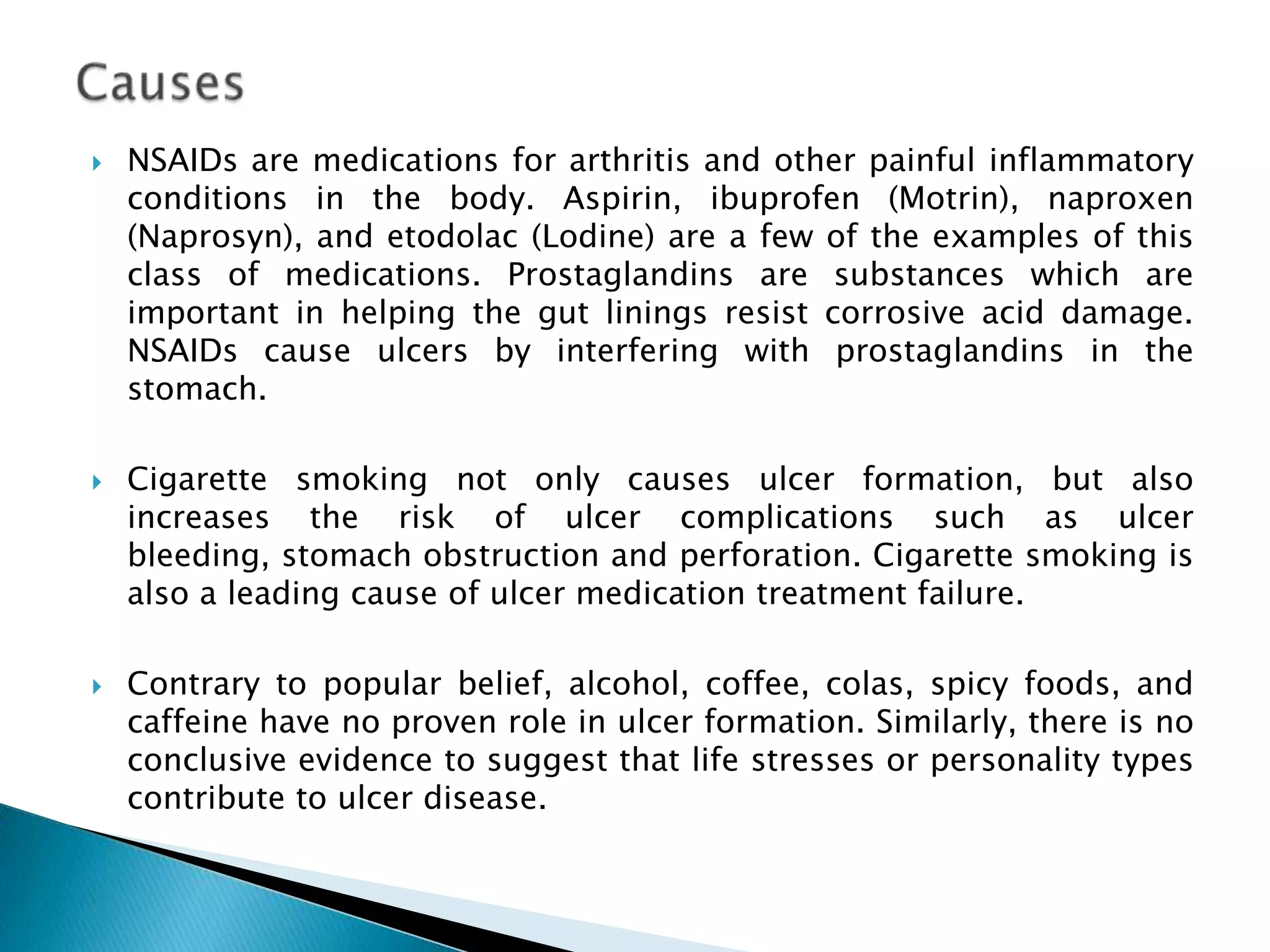Causes NSAIDs are medications for arthritis and other painful inflammatory conditions in the body. Aspirin, ibuprofen (Motrin), naproxen (Naprosyn), and etodolac (Lodine) are a few of the examples of this class of medications. Prostaglandins are substances which are important in helping the gut linings resist corrosive acid damage. NSAIDs cause ulcers by interfering with prostaglandins in the stomach. Cigarette smoking not only causes ulcer formation, but also increases the risk of ulcer complications such as ulcer bleeding, stomach obstruction and perforation. Cigarette smoking is also a leading cause of ulcer medication treatment failure. Contrary to popular belief, alcohol, coffee, colas, spicy foods, and caffeine have no proven role in ulcer formation. Similarly, there is no conclusive evidence to suggest that life stresses or personality types contribute to ulcer disease. 