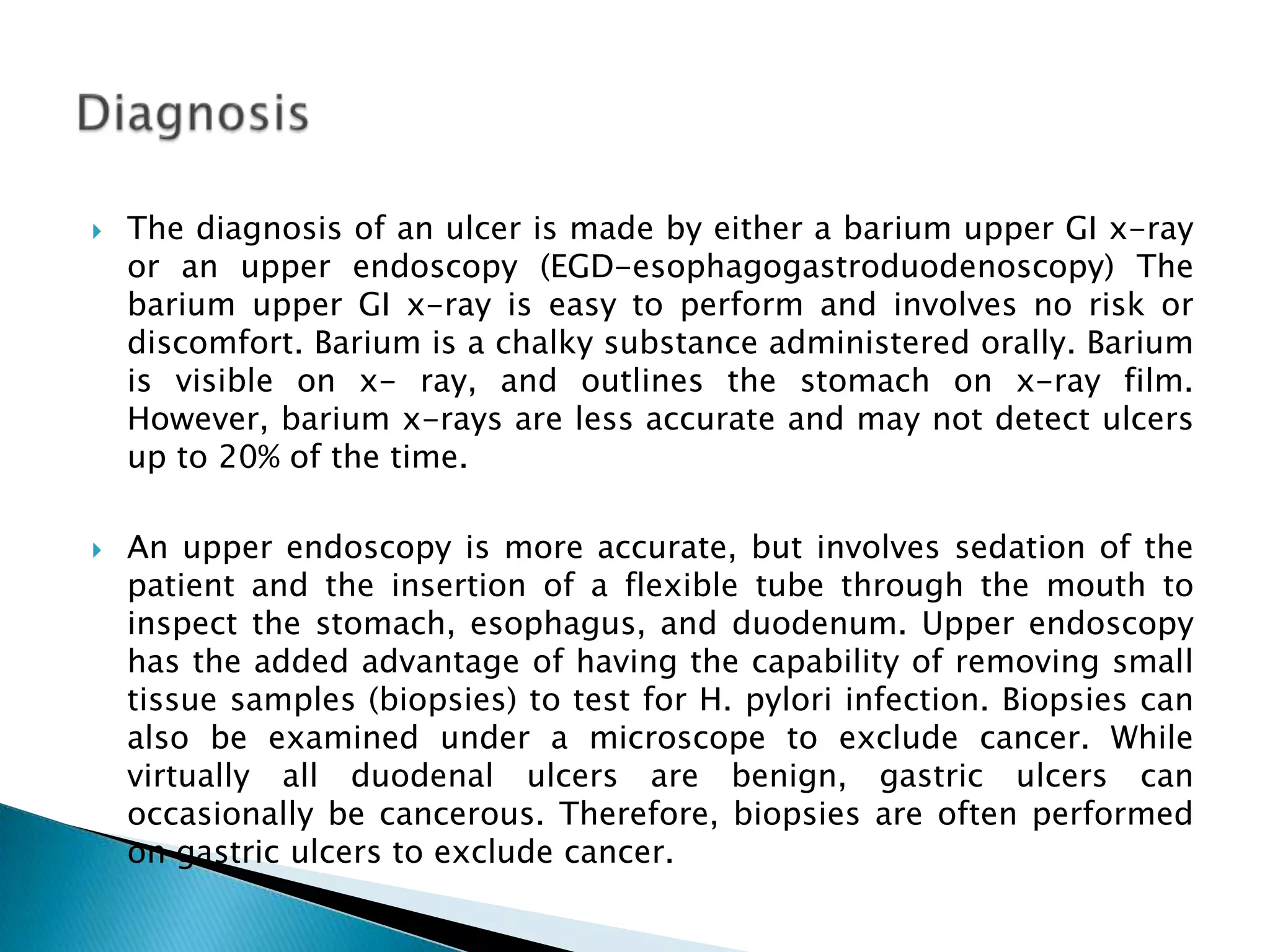 The diagnosis of an ulcer is made by either a barium upper GI x-ray or an upper endoscopy (EGD-esophagogastroduodenoscopy) The barium upper GI x-ray is easy to perform and involves no risk or discomfort. Barium is a chalky substance administered orally. Barium is visible on x- ray, and outlines the stomach on x-ray film. However, barium x-rays are less accurate and may not detect ulcers up to 20% of the time. An upper endoscopy is more accurate, but involves sedation of the patient and the insertion of a flexible tube through the mouth to inspect the stomach, esophagus, and duodenum. Upper endoscopy has the added advantage of having the capability of removing small tissue samples (biopsies) to test for H. pylori infection. Biopsies can also be examined under a microscope to exclude cancer. While virtually all duodenal ulcers are benign, gastric ulcers can occasionally be cancerous. Therefore, biopsies are often performed on gastric ulcers to exclude cancer. Diagnosis 