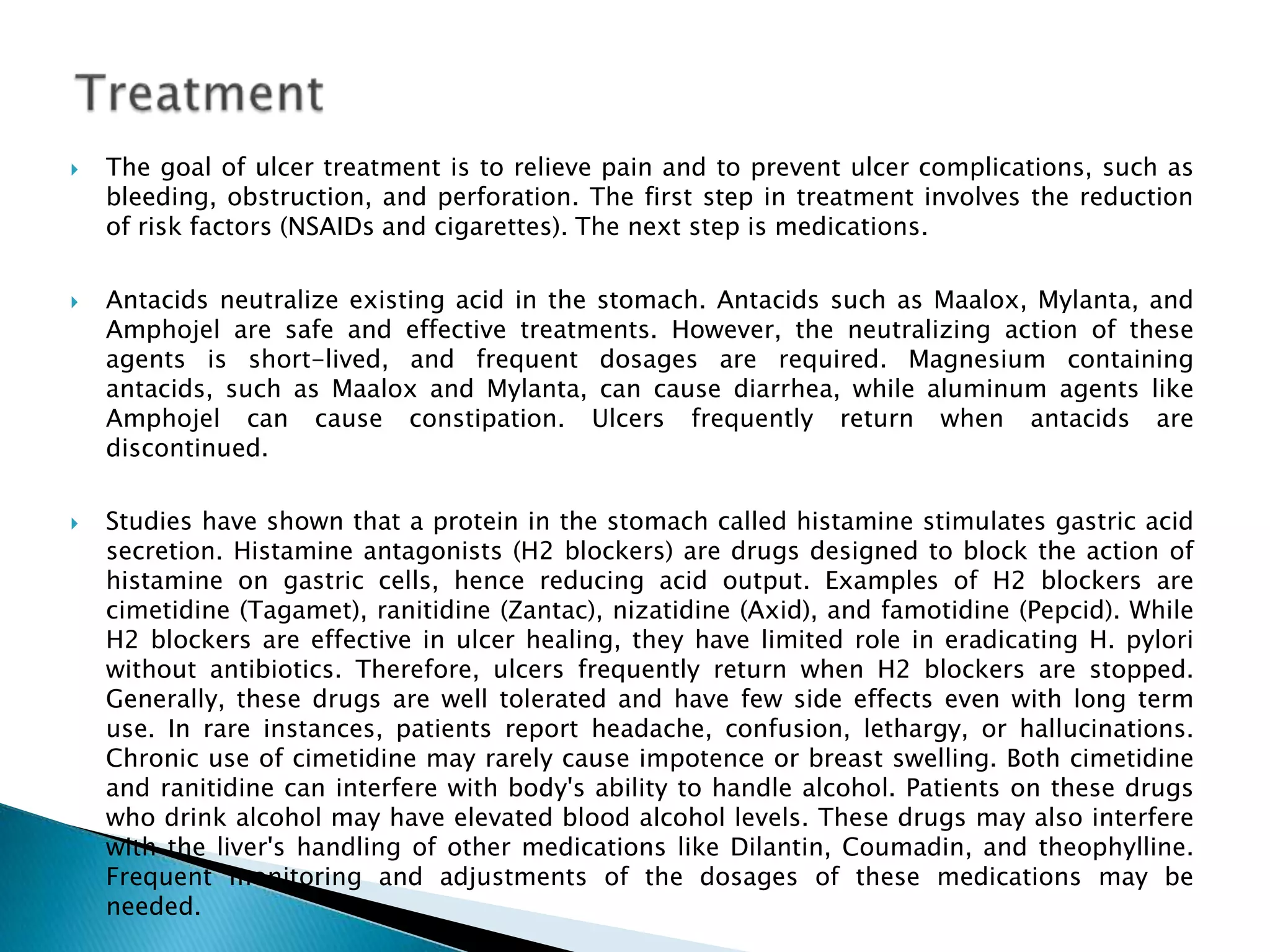 Treatment The goal of ulcer treatment is to relieve pain and to prevent ulcer complications, such as bleeding, obstruction, and perforation. The first step in treatment involves the reduction of risk factors (NSAIDs and cigarettes). The next step is medications. Antacids neutralize existing acid in the stomach. Antacids such as Maalox, Mylanta, and Amphojel are safe and effective treatments. However, the neutralizing action of these agents is short-lived, and frequent dosages are required. Magnesium containing antacids, such as Maalox and Mylanta, can cause diarrhea, while aluminum agents like Amphojel can cause constipation. Ulcers frequently return when antacids are discontinued. Studies have shown that a protein in the stomach called histamine stimulates gastric acid secretion. Histamine antagonists (H2 blockers) are drugs designed to block the action of histamine on gastric cells, hence reducing acid output. Examples of H2 blockers are cimetidine (Tagamet), ranitidine (Zantac), nizatidine (Axid), and famotidine (Pepcid). While H2 blockers are effective in ulcer healing, they have limited role in eradicating H. pylori without antibiotics. Therefore, ulcers frequently return when H2 blockers are stopped. Generally, these drugs are well tolerated and have few side effects even with long term use. In rare instances, patients report headache, confusion, lethargy, or hallucinations. Chronic use of cimetidine may rarely cause impotence or breast swelling. Both cimetidine and ranitidine can interfere with body's ability to handle alcohol. Patients on these drugs who drink alcohol may have elevated blood alcohol levels. These drugs may also interfere with the liver's handling of other medications like Dilantin, Coumadin, and theophylline. Frequent monitoring and adjustments of the dosages of these medications may be needed. 