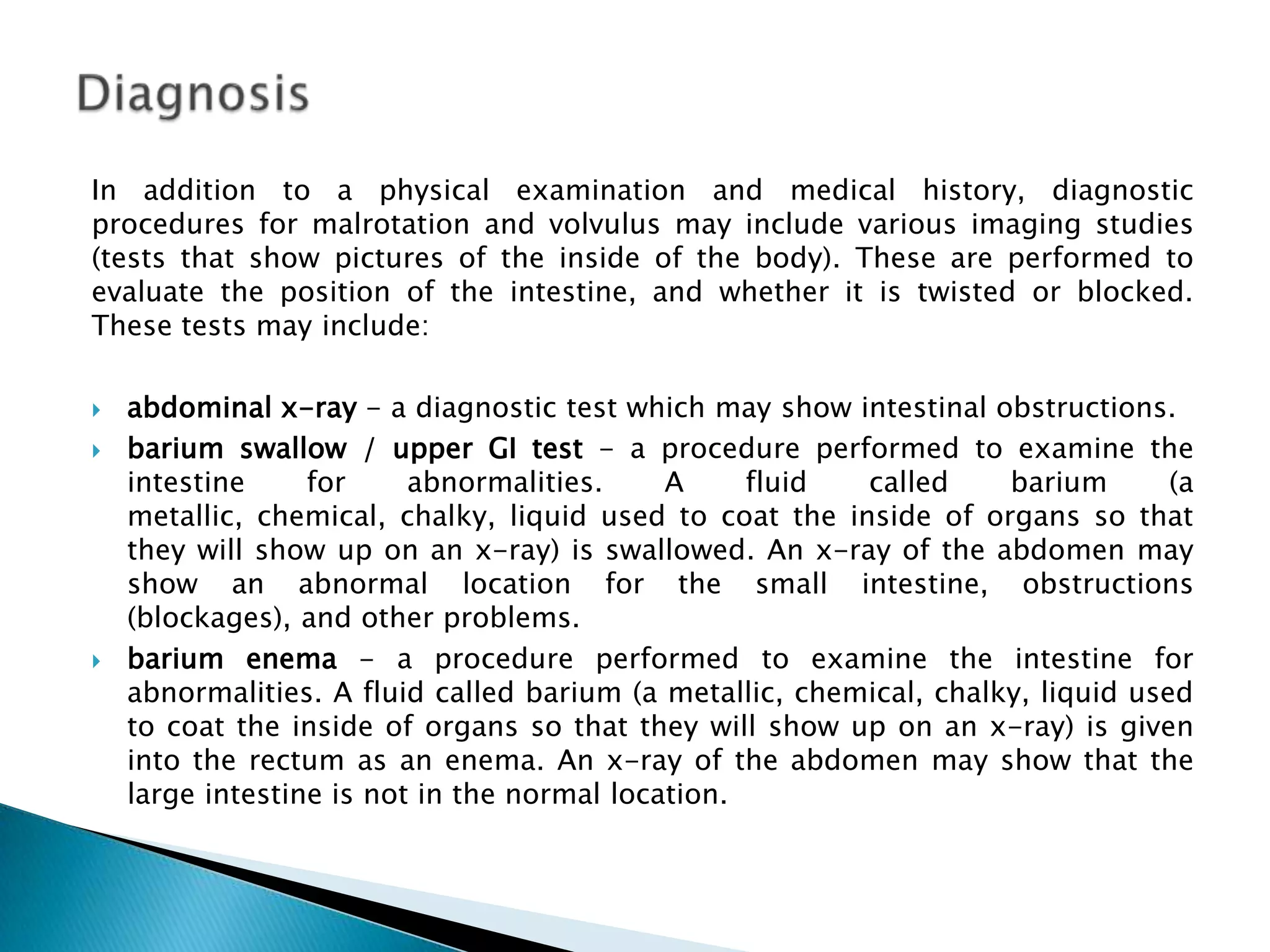 DiagnosisIn addition to a physical examination and medical history, diagnostic procedures for malrotation and volvulus may include various imaging studies (tests that show pictures of the inside of the body). These are performed to evaluate the position of the intestine, and whether it is twisted or blocked. These tests may include:abdominal x-ray - a diagnostic test which may show intestinal obstructions.barium swallow / upper GI test - a procedure performed to examine the intestine for abnormalities. A fluid called barium (a metallic, chemical, chalky, liquid used to coat the inside of organs so that they will show up on an x-ray) is swallowed. An x-ray of the abdomen may show an abnormal location for the small intestine, obstructions (blockages), and other problems.barium enema - a procedure performed to examine the intestine for abnormalities. A fluid called barium (a metallic, chemical, chalky, liquid used to coat the inside of organs so that they will show up on an x-ray) is given into the rectum as an enema. An x-ray of the abdomen may show that the large intestine is not in the normal location. 