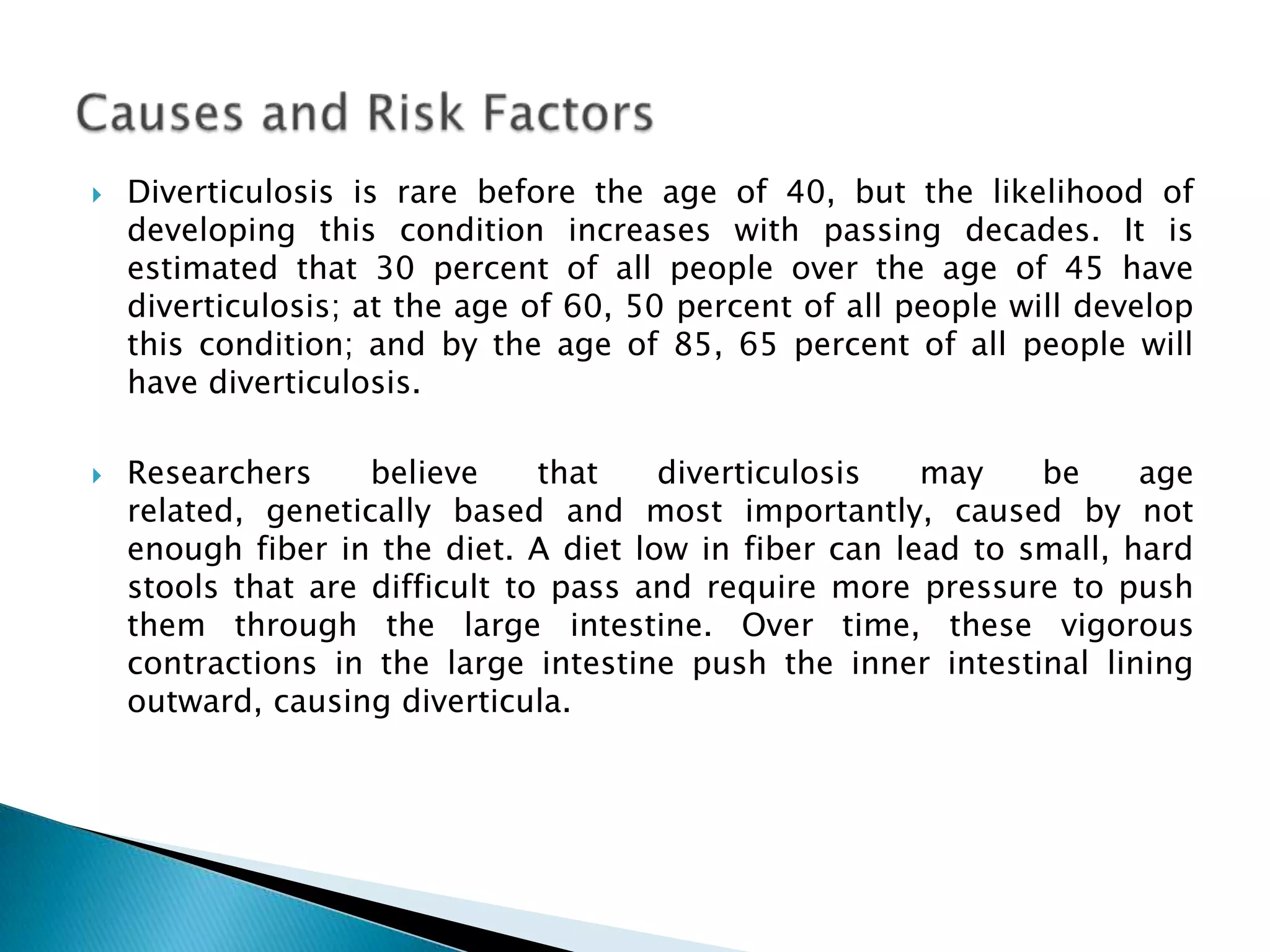Diverticulosis is rare before the age of 40, but the likelihood of developing this condition increases with passing decades. It is estimated that 30 percent of all people over the age of 45 have diverticulosis; at the age of 60, 50 percent of all people will develop this condition; and by the age of 85, 65 percent of all people will have diverticulosis. Researchers believe that diverticulosis may be age related, genetically based and most importantly, caused by not enough fiber in the diet. A diet low in fiber can lead to small, hard stools that are difficult to pass and require more pressure to push them through the large intestine. Over time, these vigorous contractions in the large intestine push the inner intestinal lining outward, causing diverticula. Causes and Risk Factors