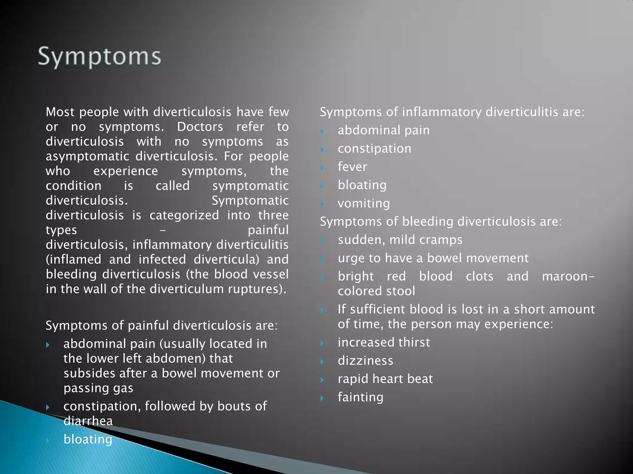Most people with diverticulosis have few or no symptoms. Doctors refer to diverticulosis with no symptoms as asymptomatic diverticulosis. For people who experience symptoms, the condition is called symptomatic diverticulosis. Symptomatic diverticulosis is categorized into three types - painful diverticulosis, inflammatory diverticulitis (inflamed and infected diverticula) and bleeding diverticulosis (the blood vessel in the wall of the diverticulum ruptures). Symptoms of painful diverticulosis are: abdominal pain (usually located in the lower left abdomen) that subsides after a bowel movement or passing gas constipation, followed by bouts of diarrhea bloating Symptoms of inflammatory diverticulitis are: abdominal pain 	constipation    fever bloating vomiting Symptoms of bleeding diverticulosis are: sudden, mild cramps urge to have a bowel movement bright red blood clots and maroon-colored stool If sufficient blood is lost in a short amount of time, the person may experience: increased thirst dizziness rapid heart beat fainting Symptoms