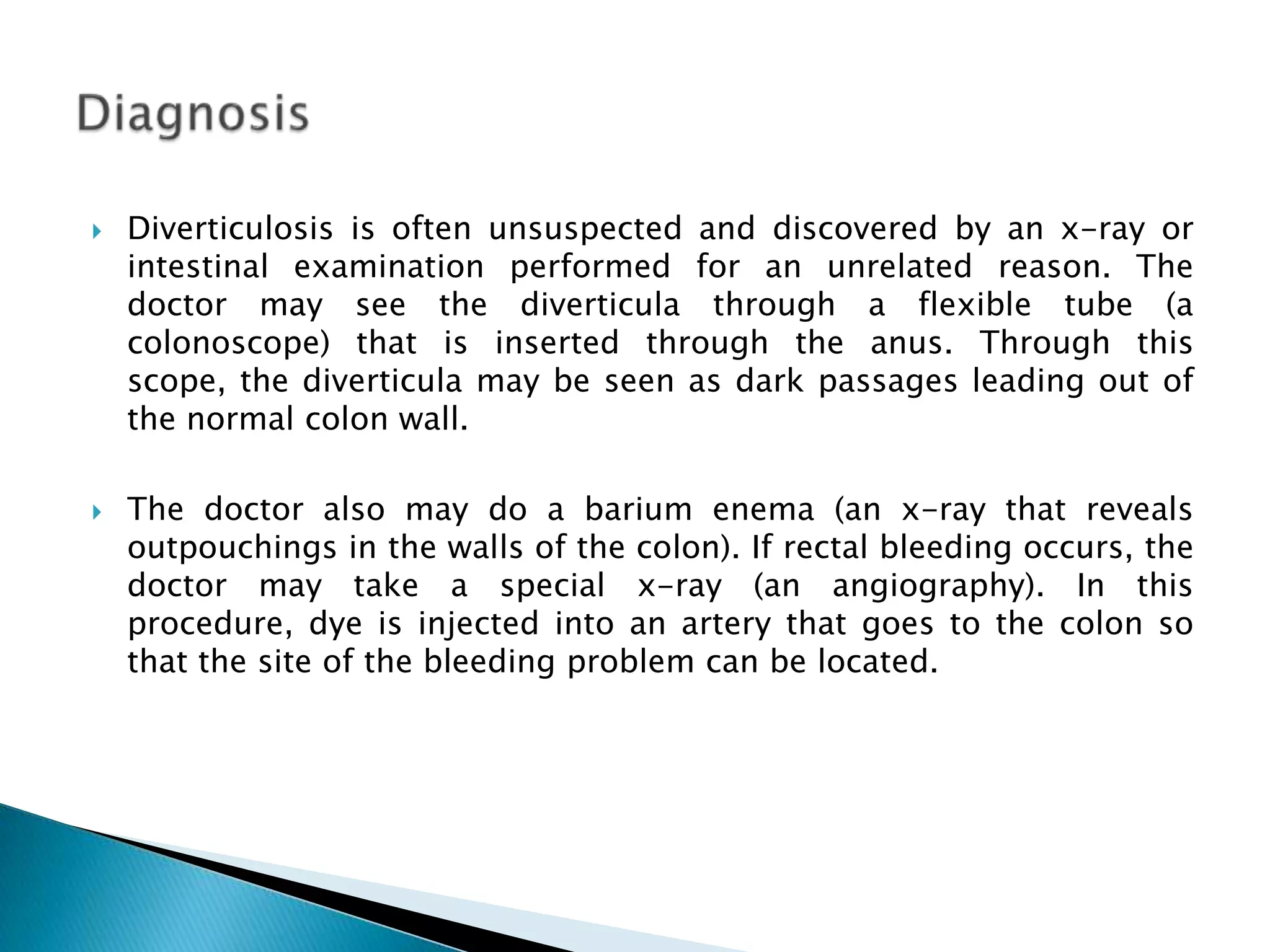 Diverticulosis is often unsuspected and discovered by an x-ray or intestinal examination performed for an unrelated reason. The doctor may see the diverticula through a flexible tube (a colonoscope) that is inserted through the anus. Through this scope, the diverticula may be seen as dark passages leading out of the normal colon wall. The doctor also may do a barium enema (an x-ray that reveals outpouchings in the walls of the colon). If rectal bleeding occurs, the doctor may take a special x-ray (an angiography). In this procedure, dye is injected into an artery that goes to the colon so that the site of the bleeding problem can be located. Diagnosis