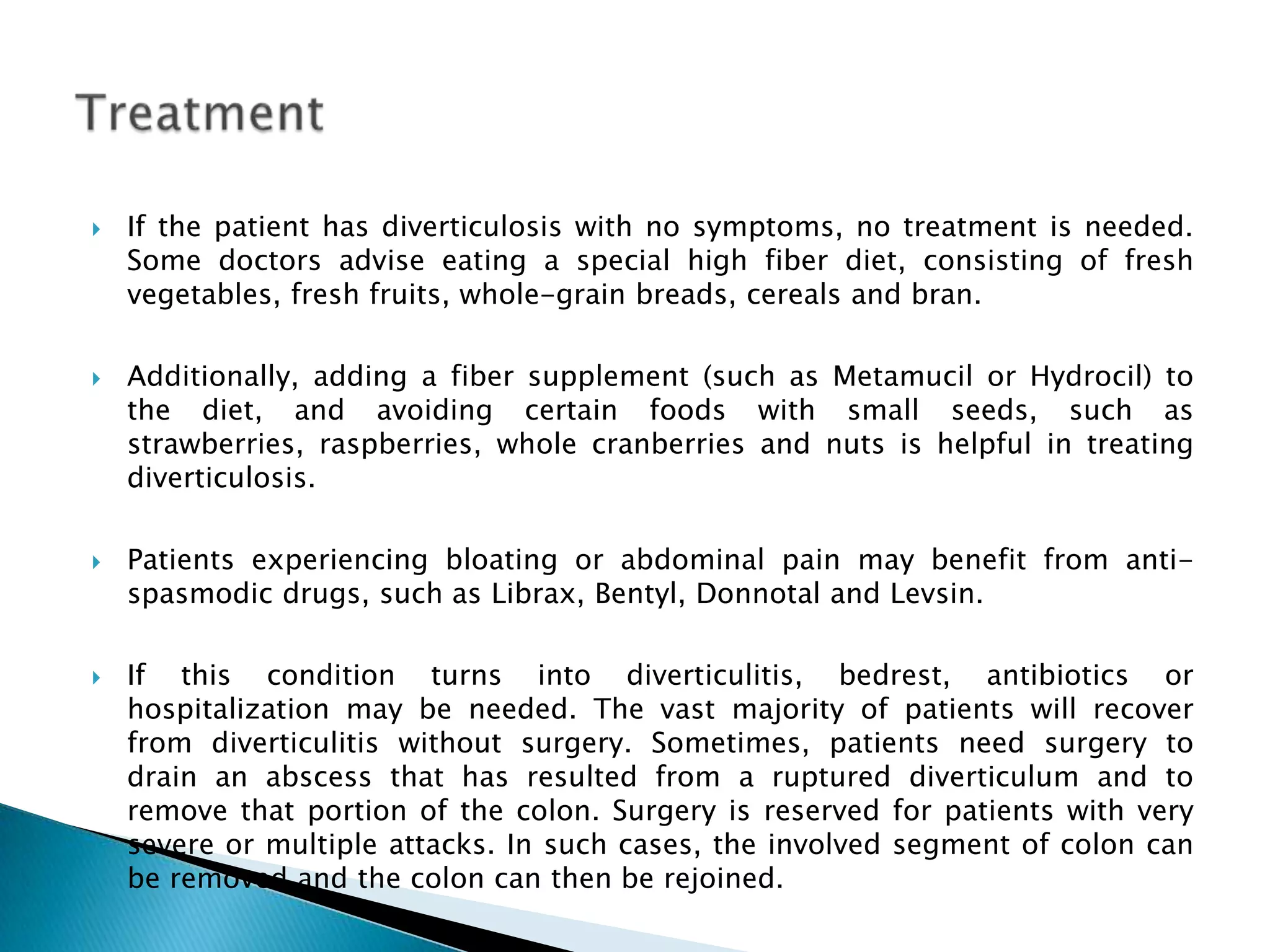 If the patient has diverticulosis with no symptoms, no treatment is needed. Some doctors advise eating a special high fiber diet, consisting of fresh vegetables, fresh fruits, whole-grain breads, cereals and bran. Additionally, adding a fiber supplement (such as Metamucil or Hydrocil) to the diet, and avoiding certain foods with small seeds, such as strawberries, raspberries, whole cranberries and nuts is helpful in treating diverticulosis.Patients experiencing bloating or abdominal pain may benefit from anti-spasmodic drugs, such as Librax, Bentyl, Donnotal and Levsin. If this condition turns into diverticulitis, bedrest, antibiotics or hospitalization may be needed. The vast majority of patients will recover from diverticulitis without surgery. Sometimes, patients need surgery to drain an abscess that has resulted from a ruptured diverticulum and to remove that portion of the colon. Surgery is reserved for patients with very severe or multiple attacks. In such cases, the involved segment of colon can be removed and the colon can then be rejoined. Treatment