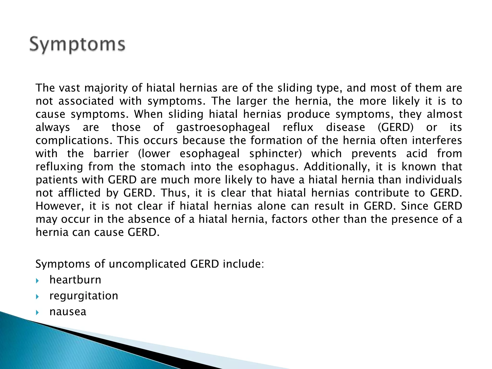 The vast majority of hiatal hernias are of the sliding type, and most of them are not associated with symptoms. The larger the hernia, the more likely it is to cause symptoms. When sliding hiatal hernias produce symptoms, they almost always are those of gastroesophageal reflux disease (GERD) or its complications. This occurs because the formation of the hernia often interferes with the barrier (lower esophageal sphincter) which prevents acid from refluxing from the stomach into the esophagus. Additionally, it is known that patients with GERD are much more likely to have a hiatal hernia than individuals not afflicted by GERD. Thus, it is clear that hiatal hernias contribute to GERD. However, it is not clear if hiatal hernias alone can result in GERD. Since GERD may occur in the absence of a hiatal hernia, factors other than the presence of a hernia can cause GERD. Symptoms of uncomplicated GERD include: heartburn regurgitation nausea Symptoms