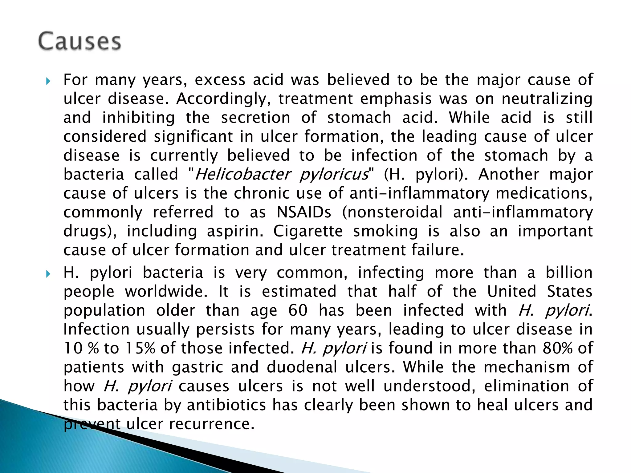    For many years, excess acid was believed to be the major cause of
    ulcer disease. Accordingly, treatment emphasis was on neutralizing
    and inhibiting the secretion of stomach acid. While acid is still
    considered significant in ulcer formation, the leading cause of ulcer
    disease is currently believed to be infection of the stomach by a
    bacteria called "Helicobacter pyloricus" (H. pylori). Another major
    cause of ulcers is the chronic use of anti-inflammatory medications,
    commonly referred to as NSAIDs (nonsteroidal anti-inflammatory
    drugs), including aspirin. Cigarette smoking is also an important
    cause of ulcer formation and ulcer treatment failure.
   H. pylori bacteria is very common, infecting more than a billion
    people worldwide. It is estimated that half of the United States
    population older than age 60 has been infected with H. pylori.
    Infection usually persists for many years, leading to ulcer disease in
    10 % to 15% of those infected. H. pylori is found in more than 80% of
    patients with gastric and duodenal ulcers. While the mechanism of
    how H. pylori causes ulcers is not well understood, elimination of
    this bacteria by antibiotics has clearly been shown to heal ulcers and
    prevent ulcer recurrence.
 