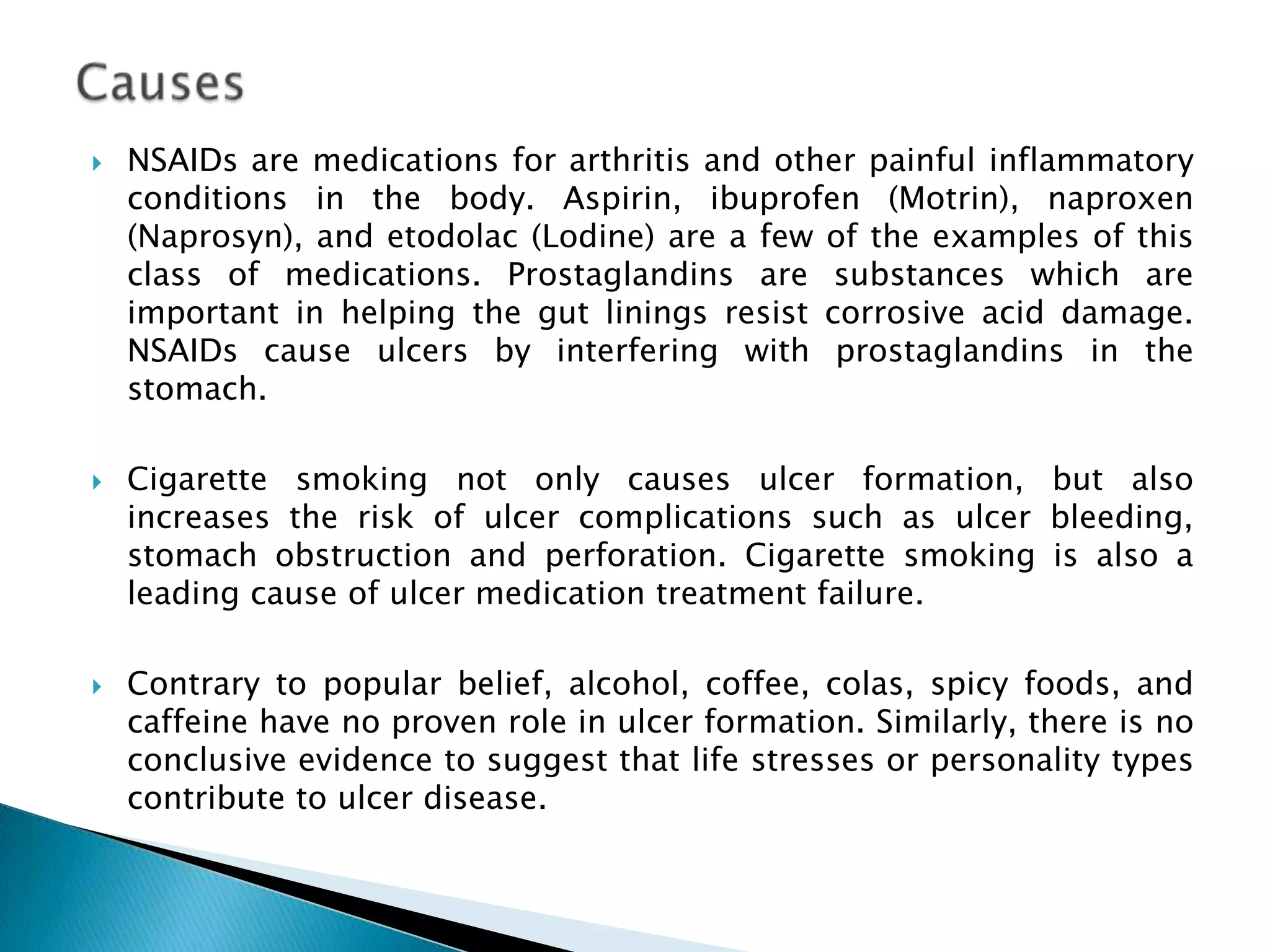    NSAIDs are medications for arthritis and other painful inflammatory
    conditions in the body. Aspirin, ibuprofen (Motrin), naproxen
    (Naprosyn), and etodolac (Lodine) are a few of the examples of this
    class of medications. Prostaglandins are substances which are
    important in helping the gut linings resist corrosive acid damage.
    NSAIDs cause ulcers by interfering with prostaglandins in the
    stomach.

   Cigarette smoking not only causes ulcer formation, but also
    increases the risk of ulcer complications such as ulcer bleeding,
    stomach obstruction and perforation. Cigarette smoking is also a
    leading cause of ulcer medication treatment failure.

   Contrary to popular belief, alcohol, coffee, colas, spicy foods, and
    caffeine have no proven role in ulcer formation. Similarly, there is no
    conclusive evidence to suggest that life stresses or personality types
    contribute to ulcer disease.
 