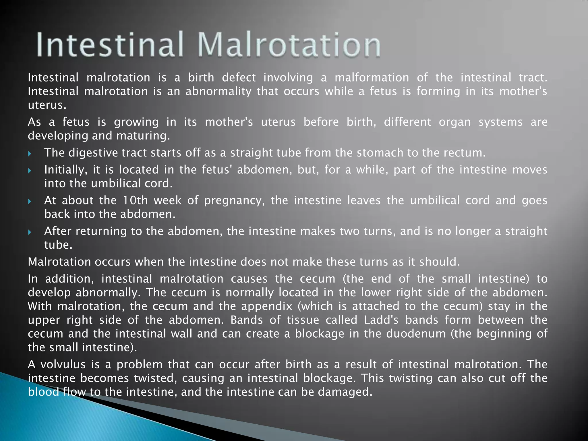Intestinal malrotation is a birth defect involving a malformation of the intestinal tract.
Intestinal malrotation is an abnormality that occurs while a fetus is forming in its mother's
uterus.
As a fetus is growing in its mother's uterus before birth, different organ systems are
developing and maturing.
  The digestive tract starts off as a straight tube from the stomach to the rectum.
  Initially, it is located in the fetus' abdomen, but, for a while, part of the intestine moves
   into the umbilical cord.
  At about the 10th week of pregnancy, the intestine leaves the umbilical cord and goes
   back into the abdomen.
  After returning to the abdomen, the intestine makes two turns, and is no longer a straight
   tube.
Malrotation occurs when the intestine does not make these turns as it should.
In addition, intestinal malrotation causes the cecum (the end of the small intestine) to
develop abnormally. The cecum is normally located in the lower right side of the abdomen.
With malrotation, the cecum and the appendix (which is attached to the cecum) stay in the
upper right side of the abdomen. Bands of tissue called Ladd's bands form between the
cecum and the intestinal wall and can create a blockage in the duodenum (the beginning of
the small intestine).
A volvulus is a problem that can occur after birth as a result of intestinal malrotation. The
intestine becomes twisted, causing an intestinal blockage. This twisting can also cut off the
blood flow to the intestine, and the intestine can be damaged.
 