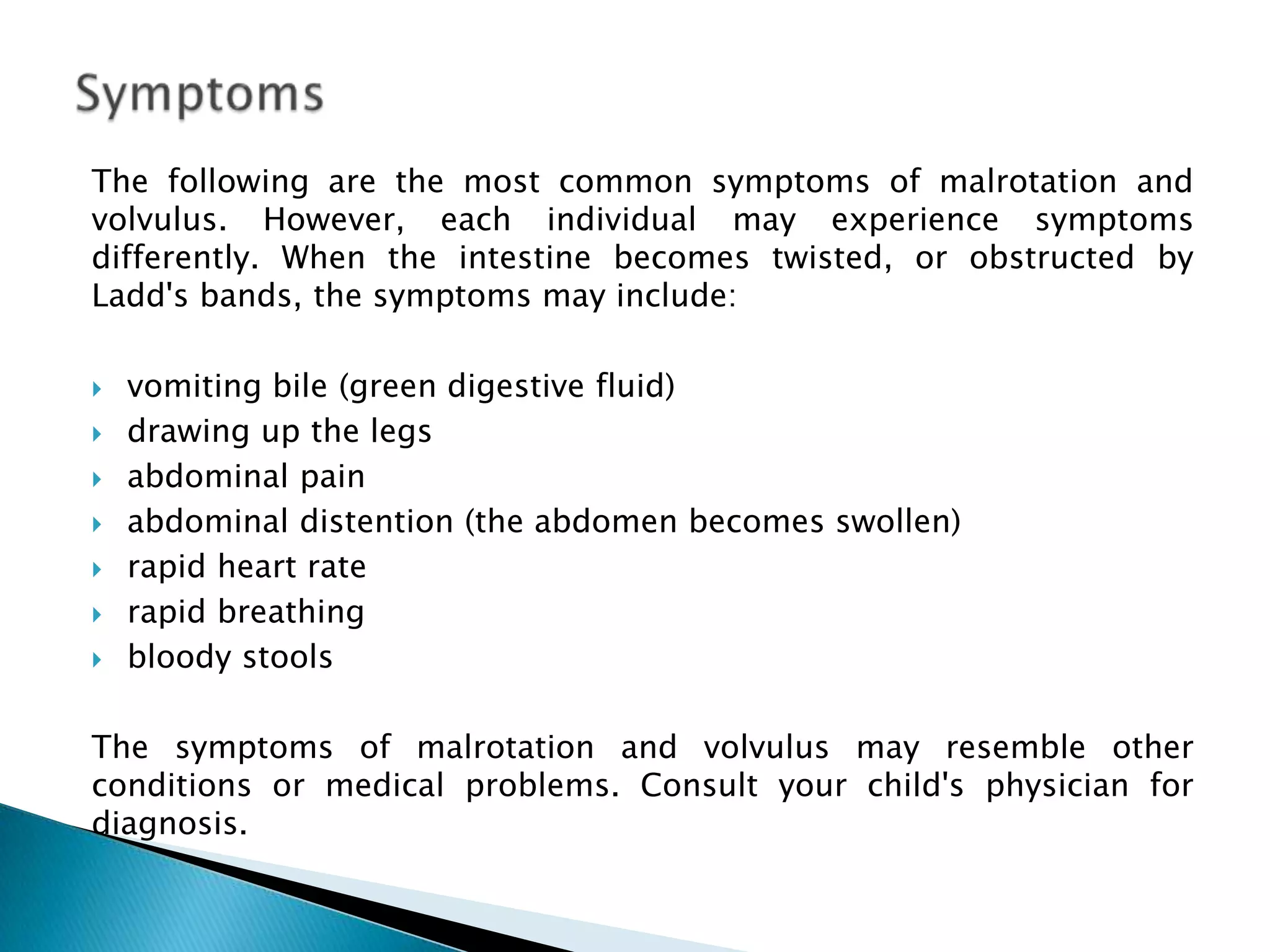 The following are the most common symptoms of malrotation and
volvulus. However, each individual may experience symptoms
differently. When the intestine becomes twisted, or obstructed by
Ladd's bands, the symptoms may include:

   vomiting bile (green digestive fluid)
   drawing up the legs
   abdominal pain
   abdominal distention (the abdomen becomes swollen)
   rapid heart rate
   rapid breathing
   bloody stools

The symptoms of malrotation and volvulus may resemble other
conditions or medical problems. Consult your child's physician for
diagnosis.
 