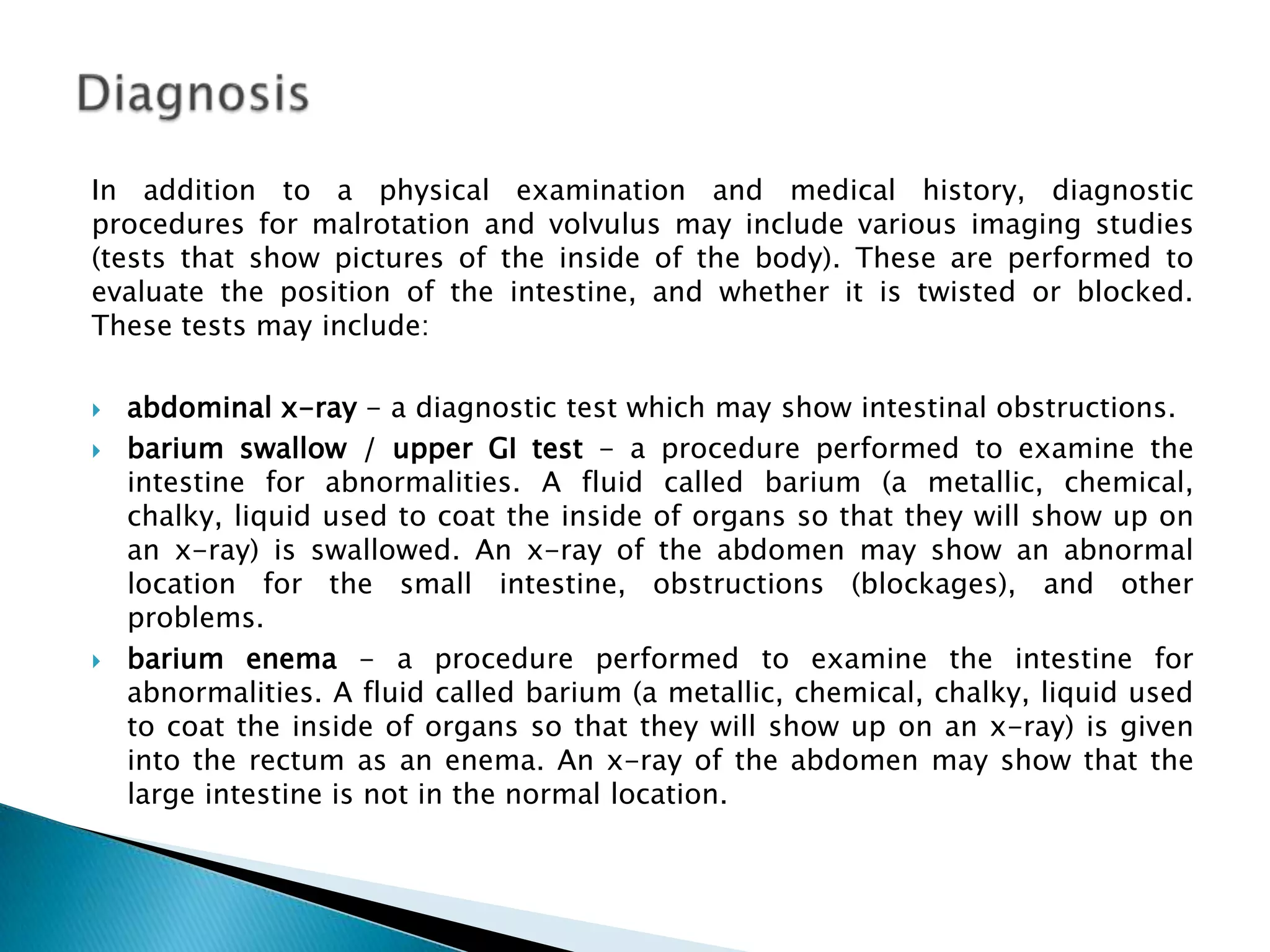 In addition to a physical examination and medical history, diagnostic
procedures for malrotation and volvulus may include various imaging studies
(tests that show pictures of the inside of the body). These are performed to
evaluate the position of the intestine, and whether it is twisted or blocked.
These tests may include:

   abdominal x-ray - a diagnostic test which may show intestinal obstructions.
   barium swallow / upper GI test - a procedure performed to examine the
    intestine for abnormalities. A fluid called barium (a metallic, chemical,
    chalky, liquid used to coat the inside of organs so that they will show up on
    an x-ray) is swallowed. An x-ray of the abdomen may show an abnormal
    location for the small intestine, obstructions (blockages), and other
    problems.
   barium enema - a procedure performed to examine the intestine for
    abnormalities. A fluid called barium (a metallic, chemical, chalky, liquid used
    to coat the inside of organs so that they will show up on an x-ray) is given
    into the rectum as an enema. An x-ray of the abdomen may show that the
    large intestine is not in the normal location.
 