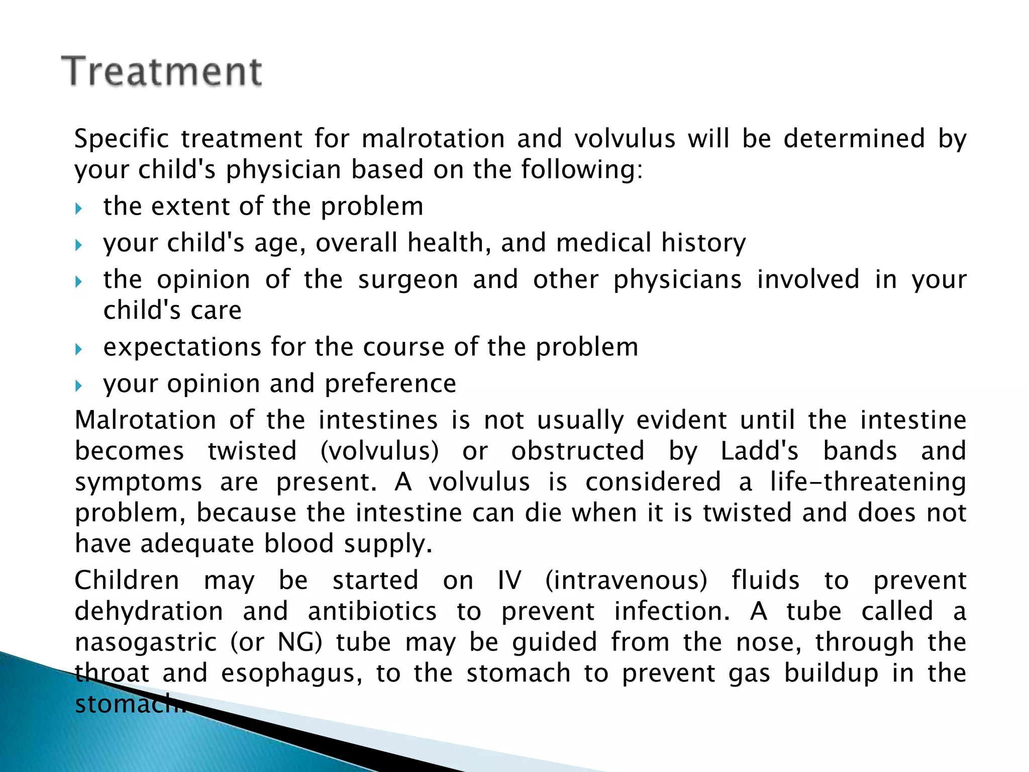 Specific treatment for malrotation and volvulus will be determined by
your child's physician based on the following:
 the extent of the problem

 your child's age, overall health, and medical history

 the opinion of the surgeon and other physicians involved in your
  child's care
 expectations for the course of the problem

 your opinion and preference

Malrotation of the intestines is not usually evident until the intestine
becomes twisted (volvulus) or obstructed by Ladd's bands and
symptoms are present. A volvulus is considered a life-threatening
problem, because the intestine can die when it is twisted and does not
have adequate blood supply.
Children may be started on IV (intravenous) fluids to prevent
dehydration and antibiotics to prevent infection. A tube called a
nasogastric (or NG) tube may be guided from the nose, through the
throat and esophagus, to the stomach to prevent gas buildup in the
stomach.
 