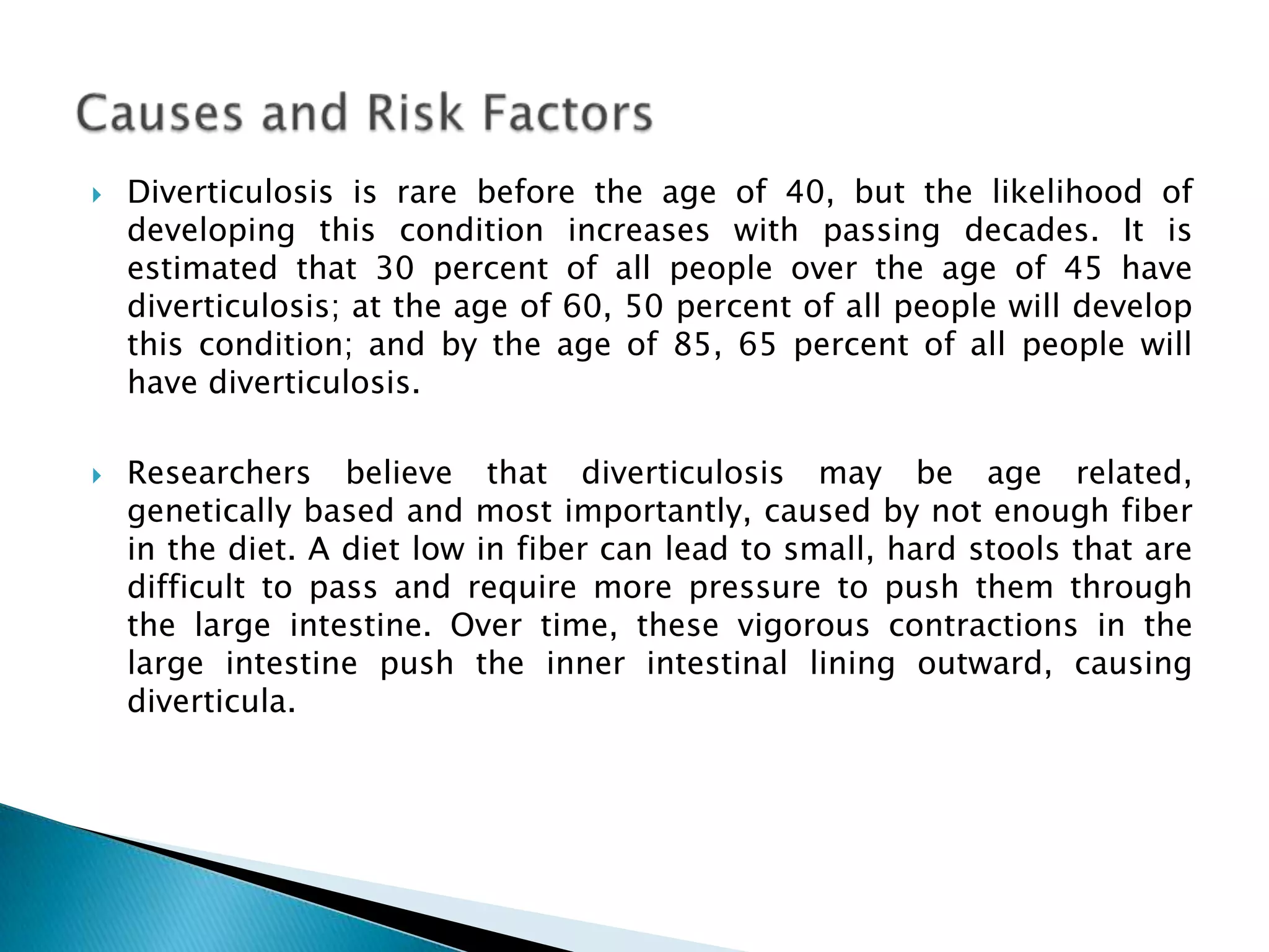   Diverticulosis is rare before the age of 40, but the likelihood of
    developing this condition increases with passing decades. It is
    estimated that 30 percent of all people over the age of 45 have
    diverticulosis; at the age of 60, 50 percent of all people will develop
    this condition; and by the age of 85, 65 percent of all people will
    have diverticulosis.

   Researchers believe that diverticulosis may be age related,
    genetically based and most importantly, caused by not enough fiber
    in the diet. A diet low in fiber can lead to small, hard stools that are
    difficult to pass and require more pressure to push them through
    the large intestine. Over time, these vigorous contractions in the
    large intestine push the inner intestinal lining outward, causing
    diverticula.
 