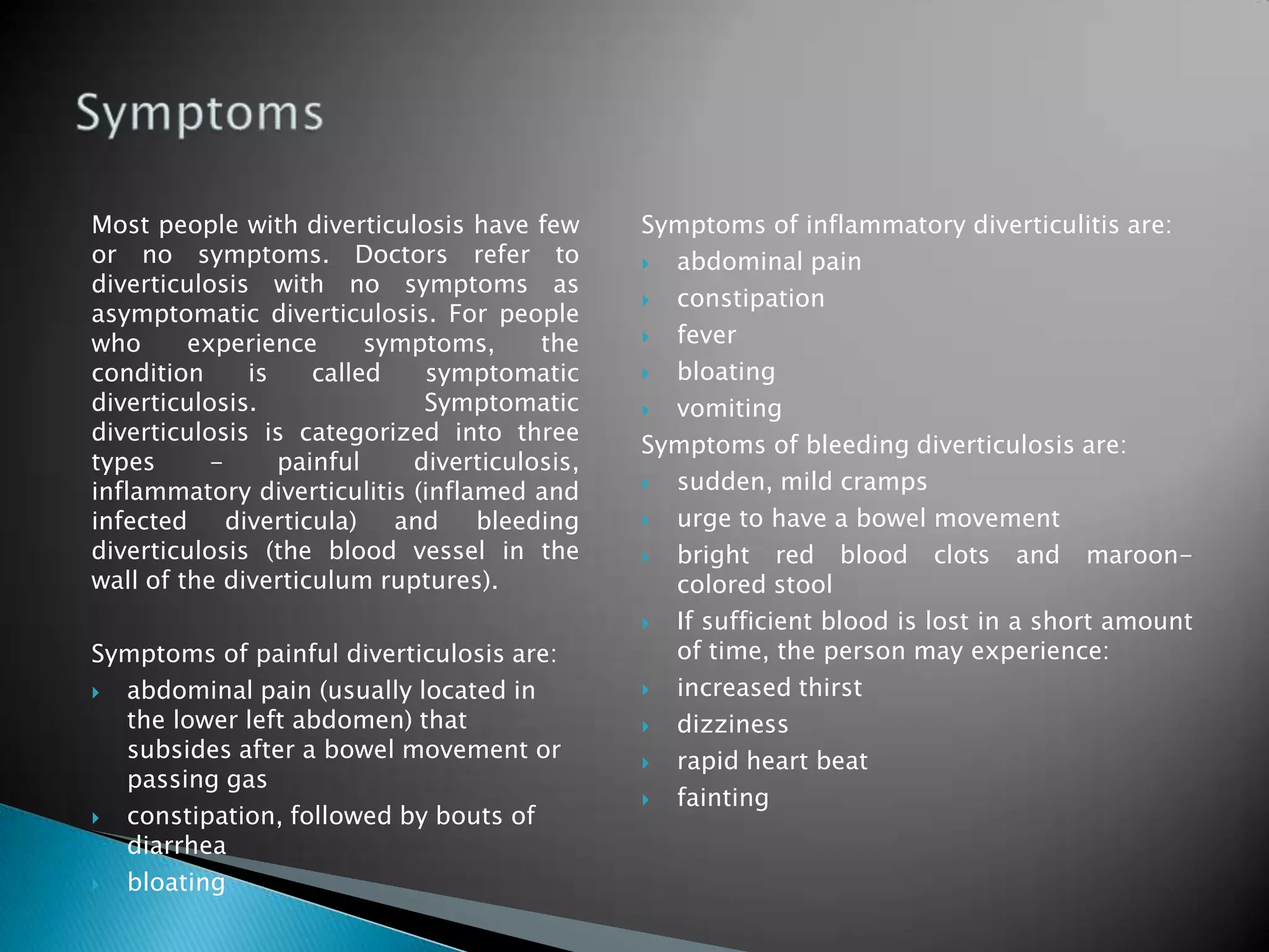 Most people with diverticulosis have few       Symptoms of inflammatory diverticulitis are:
or no symptoms. Doctors refer to                abdominal pain
diverticulosis with no symptoms as
                                                constipation
asymptomatic diverticulosis. For people
who      experience       symptoms,     the     fever
condition      is    called   symptomatic       bloating
diverticulosis.               Symptomatic       vomiting
diverticulosis is categorized into three
                                               Symptoms of bleeding diverticulosis are:
types      -      painful    diverticulosis,
inflammatory diverticulitis (inflamed and       sudden, mild cramps
infected     diverticula)   and   bleeding      urge to have a bowel movement
diverticulosis (the blood vessel in the         bright red blood clots and maroon-
wall of the diverticulum ruptures).              colored stool
                                                If sufficient blood is lost in a short amount
Symptoms of painful diverticulosis are:          of time, the person may experience:
 abdominal pain (usually located in            increased thirst
  the lower left abdomen) that                  dizziness
  subsides after a bowel movement or            rapid heart beat
  passing gas
                                                fainting
 constipation, followed by bouts of
  diarrhea
 bloating
 