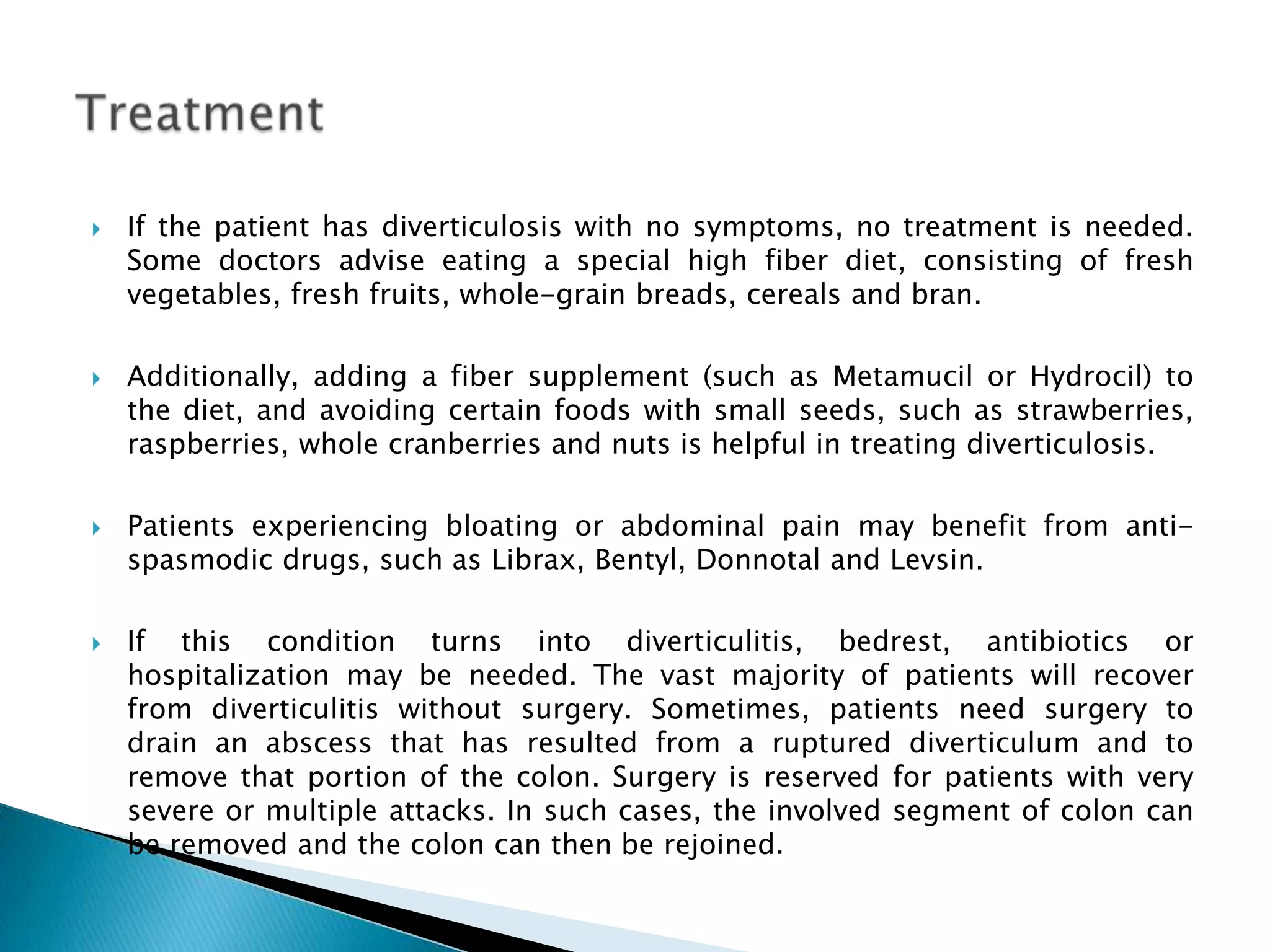    If the patient has diverticulosis with no symptoms, no treatment is needed.
    Some doctors advise eating a special high fiber diet, consisting of fresh
    vegetables, fresh fruits, whole-grain breads, cereals and bran.

   Additionally, adding a fiber supplement (such as Metamucil or Hydrocil) to
    the diet, and avoiding certain foods with small seeds, such as strawberries,
    raspberries, whole cranberries and nuts is helpful in treating diverticulosis.

   Patients experiencing bloating or abdominal pain may benefit from anti-
    spasmodic drugs, such as Librax, Bentyl, Donnotal and Levsin.

   If this condition turns into diverticulitis, bedrest, antibiotics or
    hospitalization may be needed. The vast majority of patients will recover
    from diverticulitis without surgery. Sometimes, patients need surgery to
    drain an abscess that has resulted from a ruptured diverticulum and to
    remove that portion of the colon. Surgery is reserved for patients with very
    severe or multiple attacks. In such cases, the involved segment of colon can
    be removed and the colon can then be rejoined.
 
