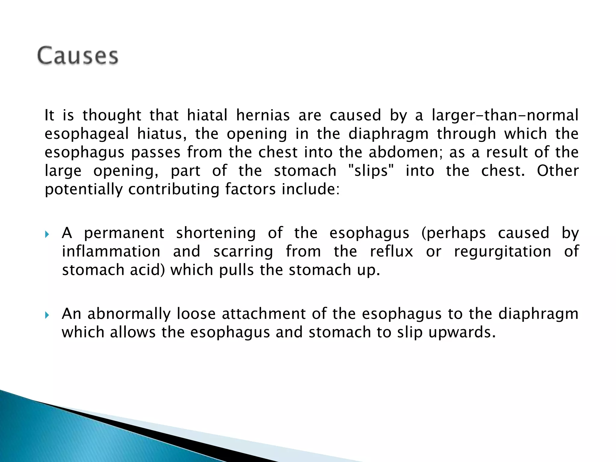 It is thought that hiatal hernias are caused by a larger-than-normal
esophageal hiatus, the opening in the diaphragm through which the
esophagus passes from the chest into the abdomen; as a result of the
large opening, part of the stomach "slips" into the chest. Other
potentially contributing factors include:

   A permanent shortening of the esophagus (perhaps caused by
    inflammation and scarring from the reflux or regurgitation of
    stomach acid) which pulls the stomach up.

   An abnormally loose attachment of the esophagus to the diaphragm
    which allows the esophagus and stomach to slip upwards.
 