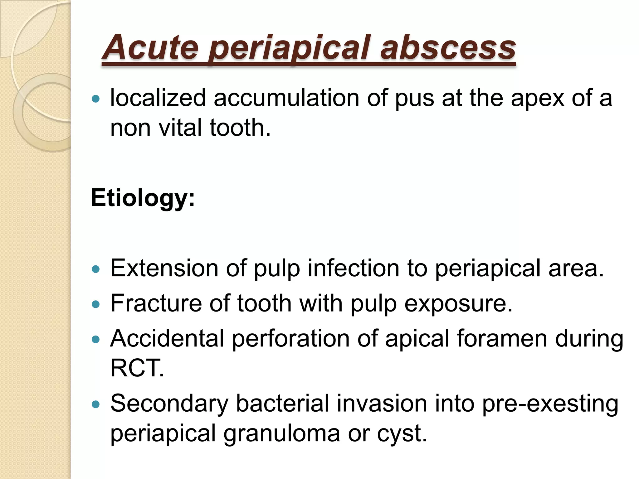 Acute periapical abscess
   localized accumulation of pus at the apex of a
    non vital tooth.

Etiology:

 Extension of pulp infection to periapical area.
 Fracture of tooth with pulp exposure.
 Accidental perforation of apical foramen during
  RCT.
 Secondary bacterial invasion into pre-exesting
  periapical granuloma or cyst.
 