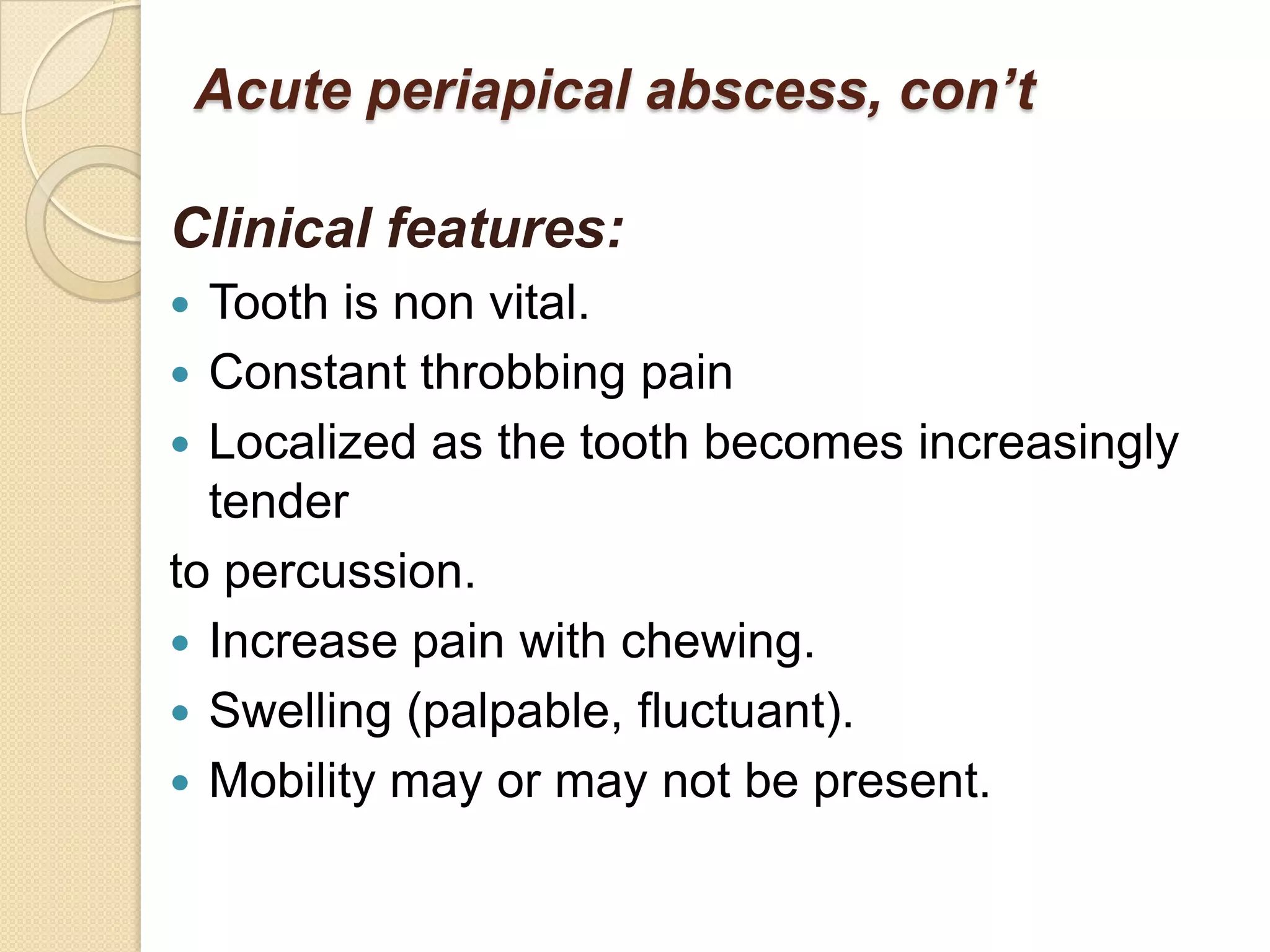 Acute periapical abscess, con’t

Clinical features:
 Tooth is non vital.
 Constant throbbing pain
 Localized as the tooth becomes increasingly
  tender
to percussion.
 Increase pain with chewing.
 Swelling (palpable, fluctuant).
 Mobility may or may not be present.
 