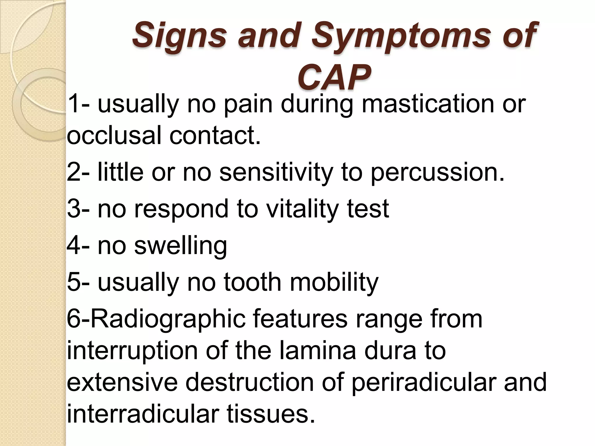 Signs and Symptoms of
              CAP
1- usually no pain during mastication or
occlusal contact.
2- little or no sensitivity to percussion.
3- no respond to vitality test
4- no swelling
5- usually no tooth mobility
6-Radiographic features range from
interruption of the lamina dura to
extensive destruction of periradicular and
interradicular tissues.
 