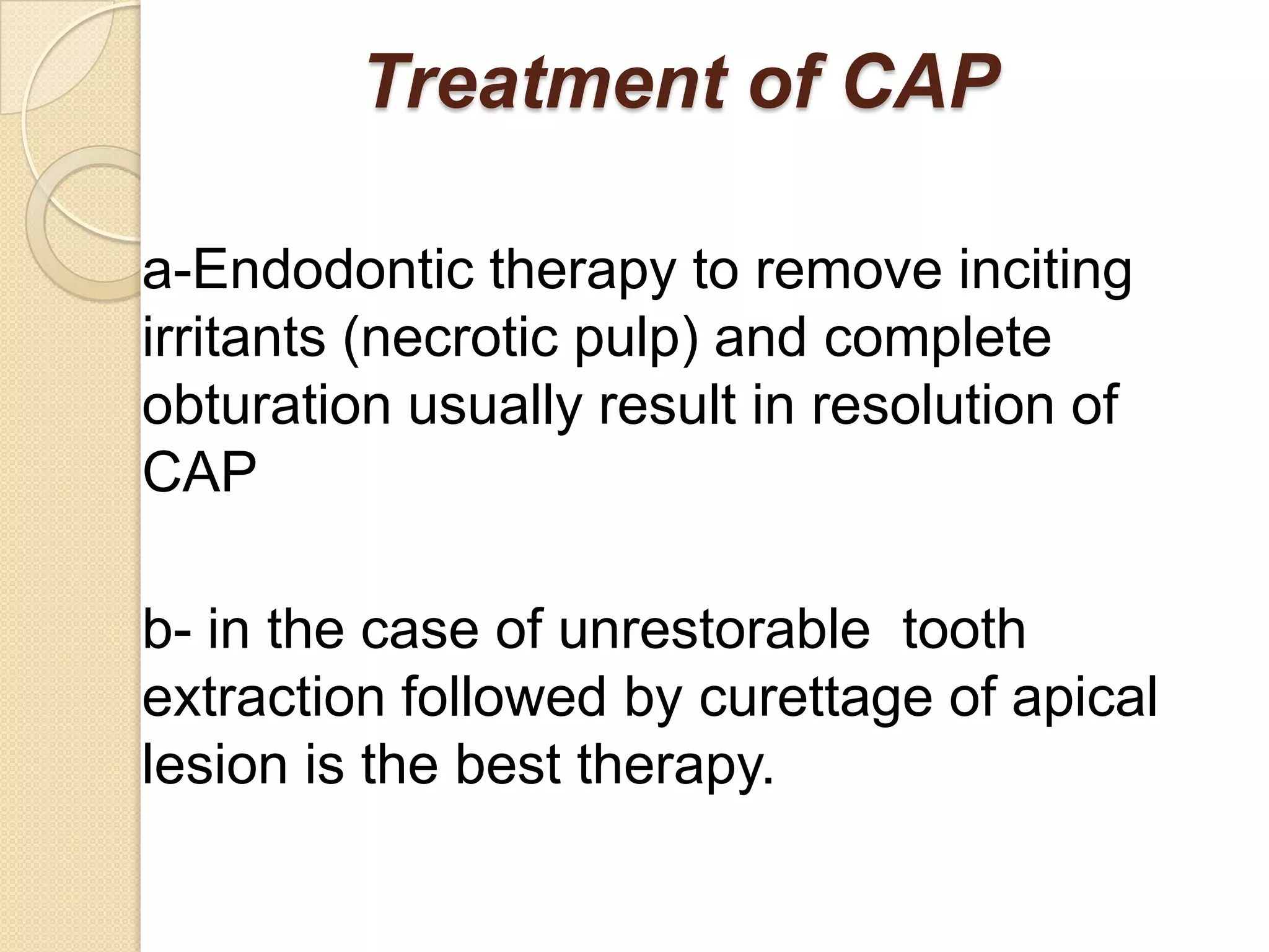 Treatment of CAP

a-Endodontic therapy to remove inciting
irritants (necrotic pulp) and complete
obturation usually result in resolution of
CAP

b- in the case of unrestorable tooth
extraction followed by curettage of apical
lesion is the best therapy.
 