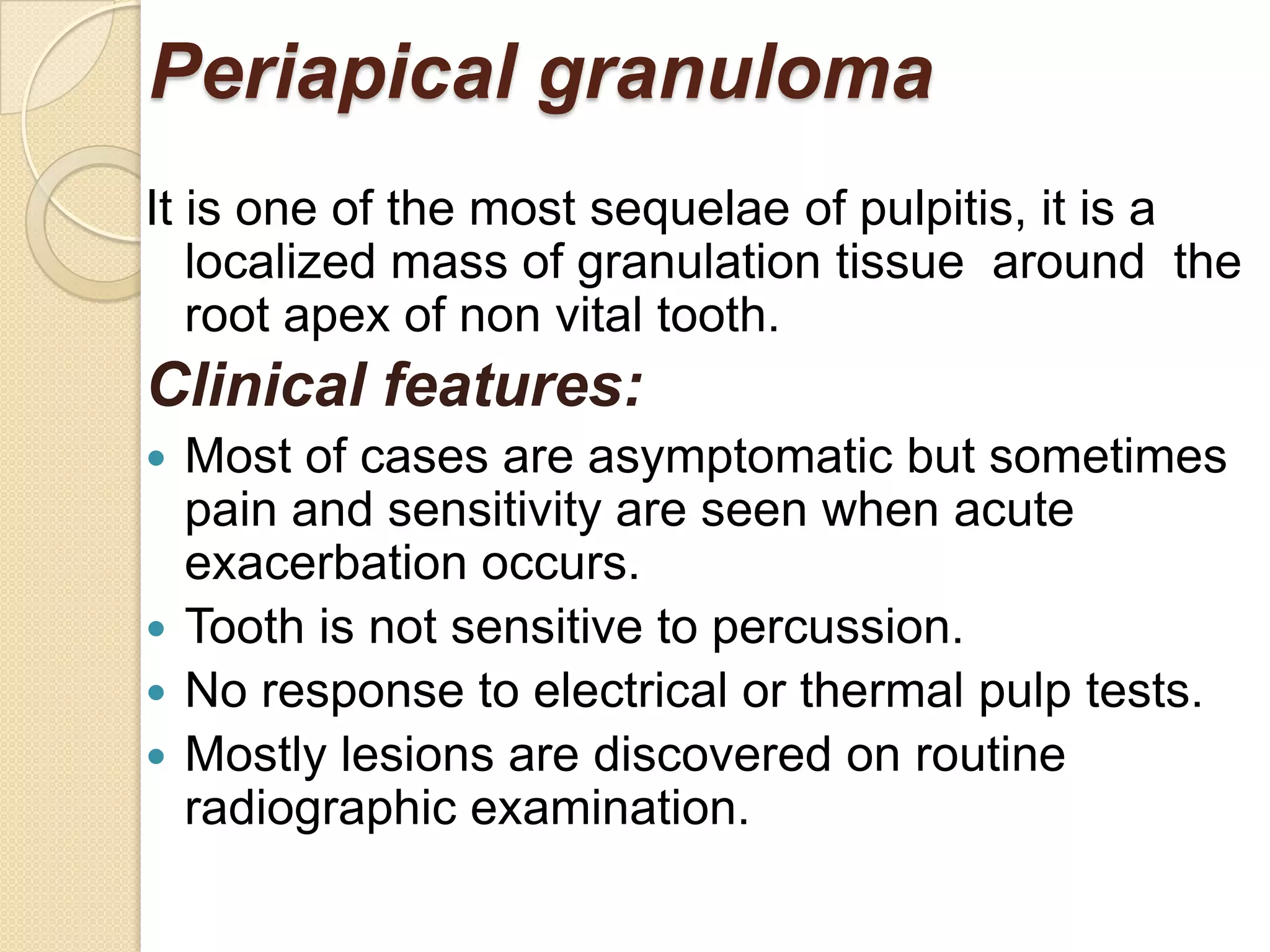 Periapical granuloma
It is one of the most sequelae of pulpitis, it is a
   localized mass of granulation tissue around the
   root apex of non vital tooth.
Clinical features:
 Most of cases are asymptomatic but sometimes
  pain and sensitivity are seen when acute
  exacerbation occurs.
 Tooth is not sensitive to percussion.
 No response to electrical or thermal pulp tests.
 Mostly lesions are discovered on routine
  radiographic examination.
 
